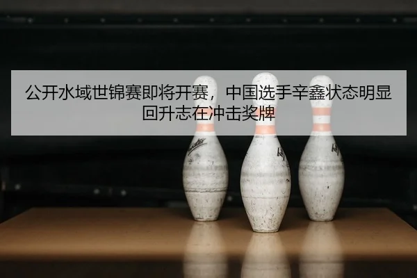 gong-kai-shui-yu-shi-jin-sai-ji-jiang-kai-sai-zhong-guo-xuan-shou-xin-xin-zhuang-tai-ming-xian-hui-sheng-zhi-zai-chong-2-226.jpg
