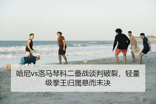哈尼vs洛马琴科二番战谈判破裂，轻量级拳王归属悬而未决